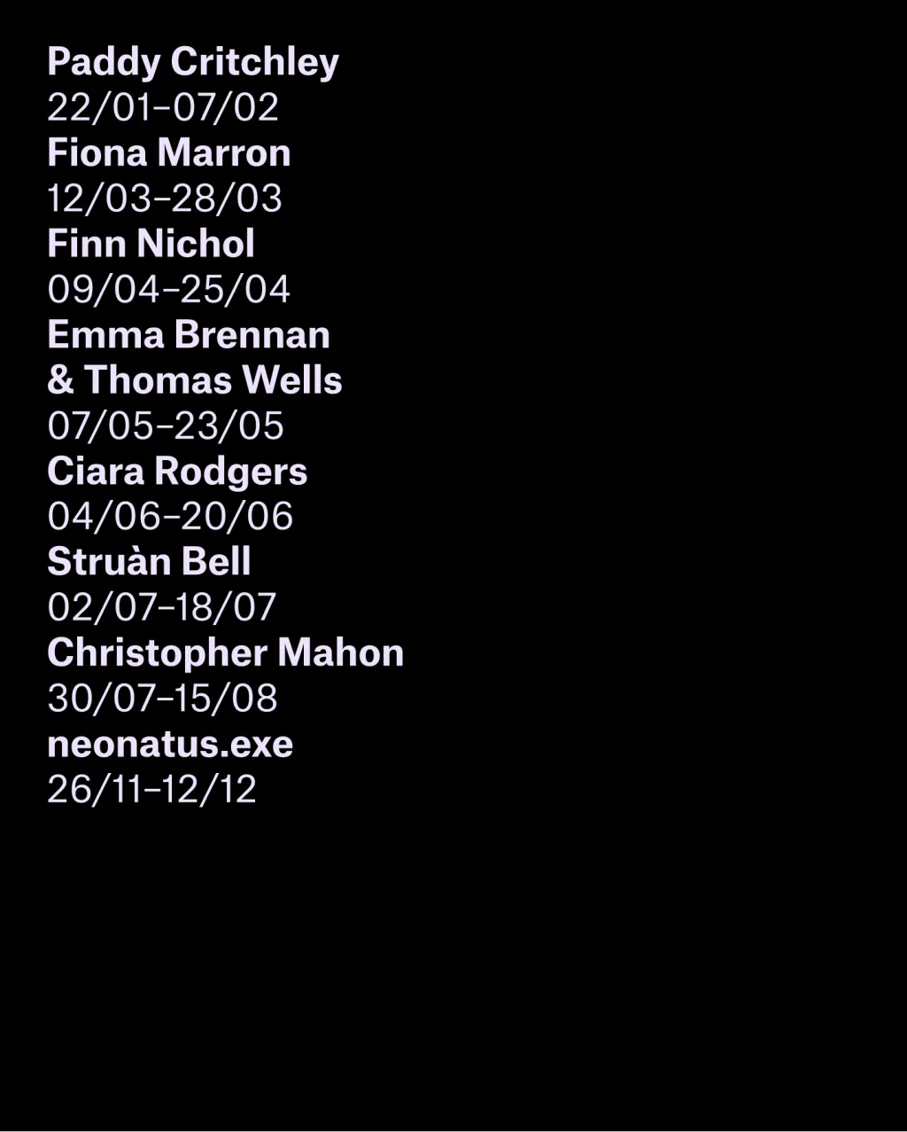 Info graphic image, featuring a list of names in pale pink text on a black background. The names listed are 'Paddy Critchley 22/01-07/02, Fiona Marron 12/03-28/03, Finn Nichol 09/04-25/04 , Emma Brennan & Thomas Wells 07/05-23/05, Ciara Rodgers 04/06-20/06, Struán Bell 02/07-18/07, Christopher Mahon 30/07-15/08 and neonatus.exe 26/11 - 12/12'